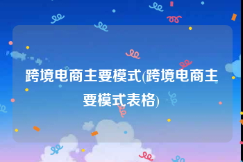 跨境电商主要模式(跨境电商主要模式表格)