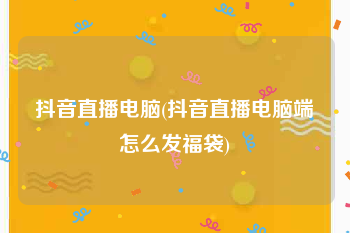 抖音直播电脑(抖音直播电脑端怎么发福袋)