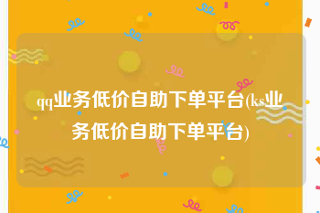 qq业务低价自助下单平台(ks业务低价自助下单平台)