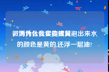 微博为什么会变成黄v
，为什么我买的银耳泡出来水的颜色是黄的,还浮一层油?