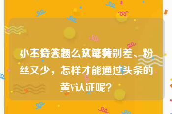 小主持人怎么认证黄v
，不会答题、文笔特别差、粉丝又少，怎样才能通过头条的黄V认证呢？