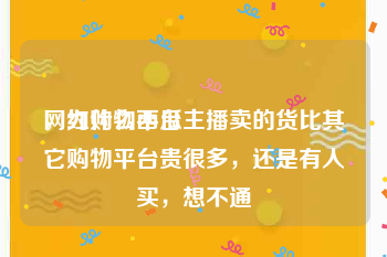 网红购物平台
，为什么西瓜主播卖的货比其它购物平台贵很多，还是有人买，想不通