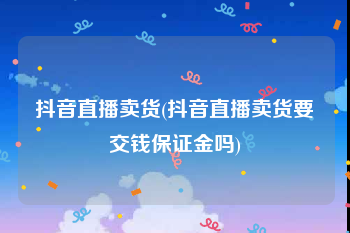 抖音直播卖货(抖音直播卖货要交钱保证金吗)