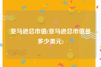 亚马逊总市值(亚马逊总市值是多少美元)