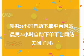 晨男24小时自助下单平台网站(晨男24小时自助下单平台网站关闭了吗)