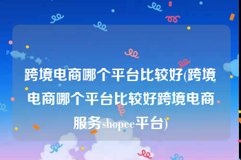 跨境电商哪个平台比较好(跨境电商哪个平台比较好跨境电商服务shopee平台)