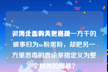 微博上面的黄色链接
，为什么有人把肖战一方干的破事归为nc粉黑粉，却把另一方里恶毒的言论举措定义为整个群体的网暴？