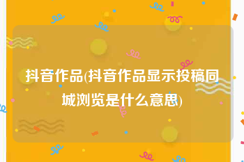 抖音作品(抖音作品显示投稿同城浏览是什么意思)