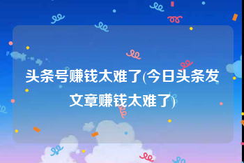 头条号赚钱太难了(今日头条发文章赚钱太难了)