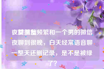 夜聊微信
，女朋友频繁和一个男的微信夜聊到很晚，白天经常语音聊一整天还删记录，是不是被绿了？