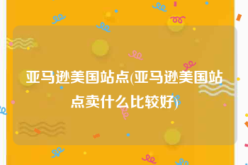 亚马逊美国站点(亚马逊美国站点卖什么比较好)