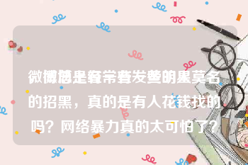 微博总是有一些发黄的人
，微博上经常有一些明星莫名的招黑，真的是有人花钱找的吗？网络暴力真的太可怕了？