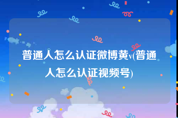 普通人怎么认证微博黄v(普通人怎么认证视频号)