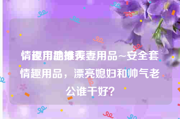 情趣用品推荐
，夜市地摊夫妻用品~安全套情趣用品，漂亮媳妇和帅气老公谁干好？