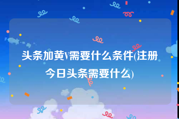 头条加黄V需要什么条件(注册今日头条需要什么)