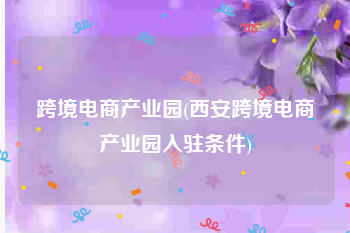 跨境电商产业园(西安跨境电商产业园入驻条件)