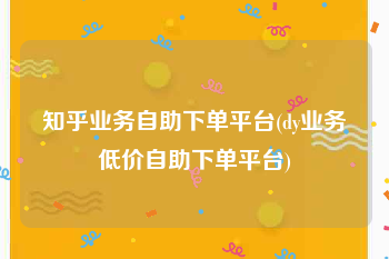 知乎业务自助下单平台(dy业务低价自助下单平台)
