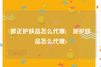 修正护肤品怎么代理(媄派护肤品怎么代理)