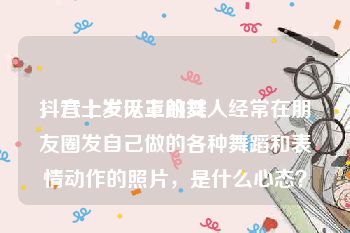 抖音上发无罩跳舞
，六十岁以上的女人经常在朋友圈发自己做的各种舞蹈和表情动作的照片，是什么心态？
