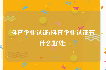 抖音企业认证(抖音企业认证有什么好处)