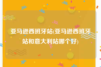 亚马逊西班牙站(亚马逊西班牙站和意大利站哪个好)