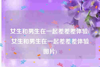 女生和男生在一起差差差体验(女生和男生在一起差差差体验图片)