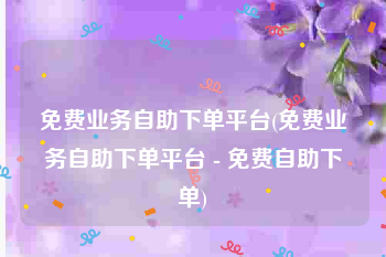 免费业务自助下单平台(免费业务自助下单平台 - 免费自助下单)