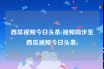 西瓜视频今日头条(视频同步至西瓜视频今日头条)