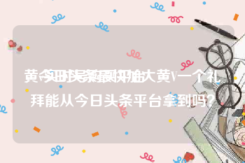黄v实时号购买平台
，今日头条最快加大黄V一个礼拜能从今日头条平台拿到吗？