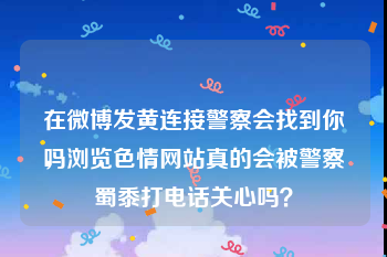 在微博发黄连接警察会找到你吗
，浏览色情网站真的会被警察蜀黍打电话关心吗？