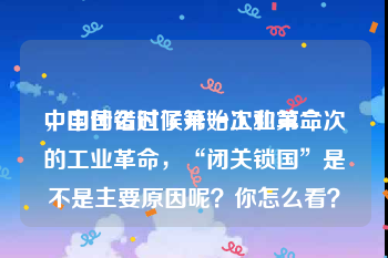 中国什么时候开始工业革命
，中国错过了第一次和第二次的工业革命，“闭关锁国”是不是主要原因呢？你怎么看？