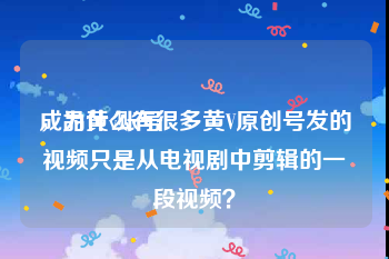 成品黄v账号
，为什么有很多黄V原创号发的视频只是从电视剧中剪辑的一段视频？