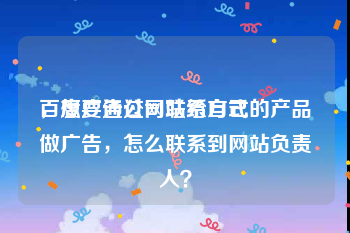 百度广告公司联系方式
，想要通过网站给自己的产品做广告，怎么联系到网站负责人？