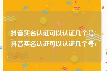 抖音实名认证可以认证几个号(抖音实名认证可以认证几个号)