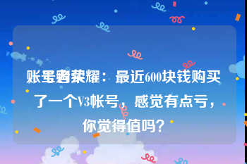 账号购买
，王者荣耀：最近600块钱购买了一个V3帐号，感觉有点亏，你觉得值吗？