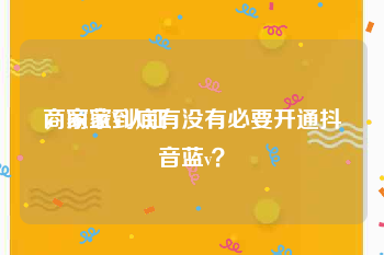 商家蓝V认证
，商家到底有没有必要开通抖音蓝v？