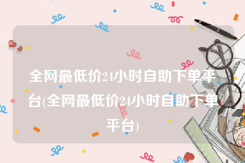 全网最低价24小时自助下单平台(全网最低价24小时自助下单平台)
