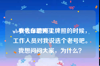 wb小号自助购买
，我去车管所上牌照的时候，工作人员对我说选个老号吧。我想问问大家，为什么？