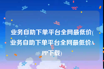 业务自助下单平台全网最低价(业务自助下单平台全网最低价APP下载)