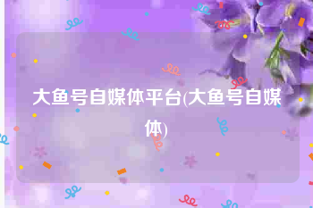 大鱼号自媒体平台(大鱼号自媒体)