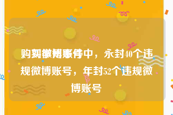 购买微博账号
，刘学州事件中，永封40个违规微博账号，年封52个违规微博账号