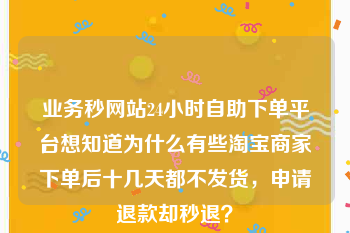 业务秒网站24小时自助下单平台
，想知道为什么有些淘宝商家下单后十几天都不发货，申请退款却秒退？