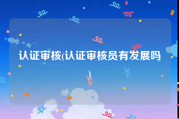 认证审核(认证审核员有发展吗)