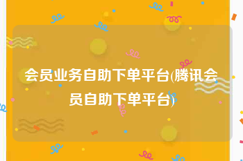 会员业务自助下单平台(腾讯会员自助下单平台)