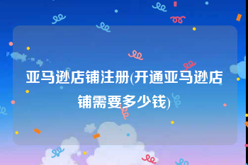 亚马逊店铺注册(开通亚马逊店铺需要多少钱)