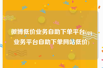 微博低价业务自助下单平台(qq业务平台自助下单网站低价)
