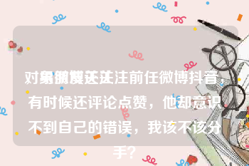 对象微博关注
，男朋友还关注前任微博抖音，有时候还评论点赞，他却意识不到自己的错误，我该不该分手？
