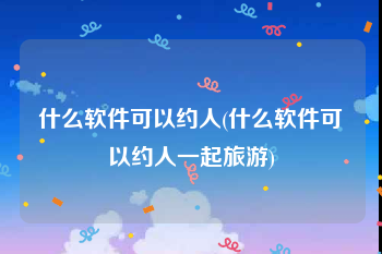 什么软件可以约人(什么软件可以约人一起旅游)