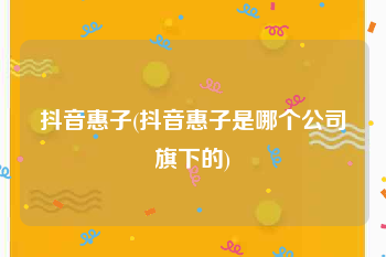 抖音惠子(抖音惠子是哪个公司旗下的)