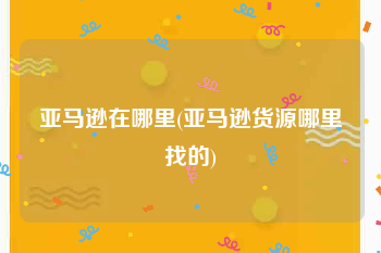 亚马逊在哪里(亚马逊货源哪里找的)